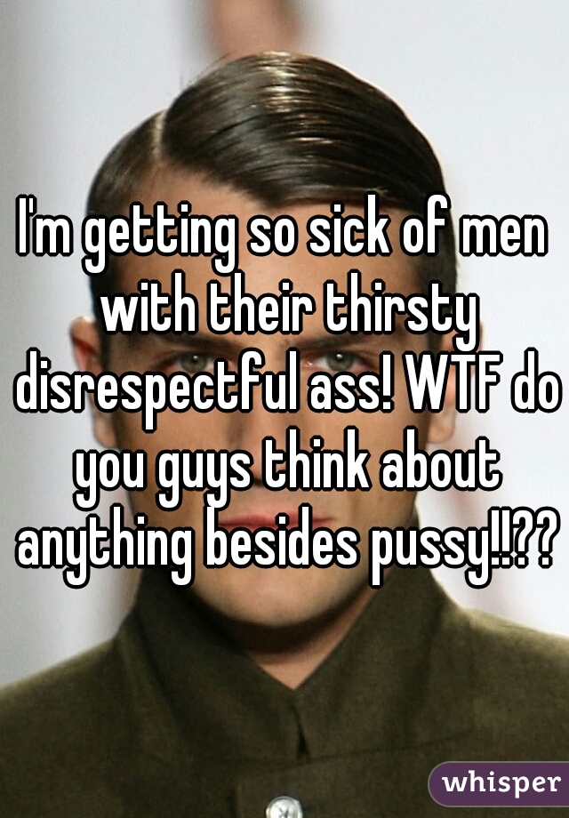 I'm getting so sick of men with their thirsty disrespectful ass! WTF do you guys think about anything besides pussy!!??