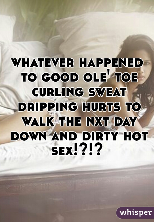 whatever happened to good ole' toe curling sweat dripping hurts to walk the nxt day down and dirty hot sex!?!? 