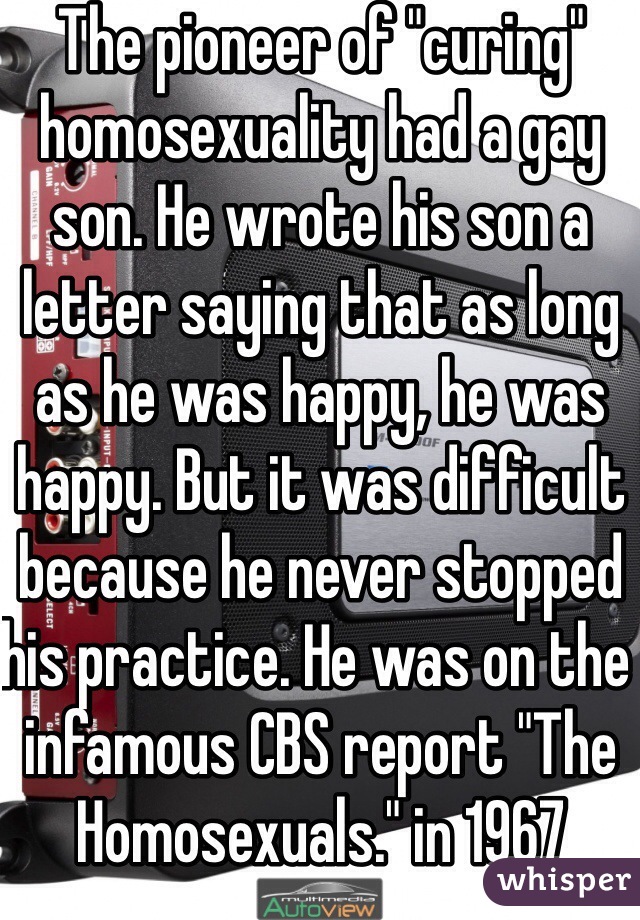 The pioneer of "curing" homosexuality had a gay son. He wrote his son a letter saying that as long as he was happy, he was happy. But it was difficult because he never stopped his practice. He was on the infamous CBS report "The Homosexuals." in 1967