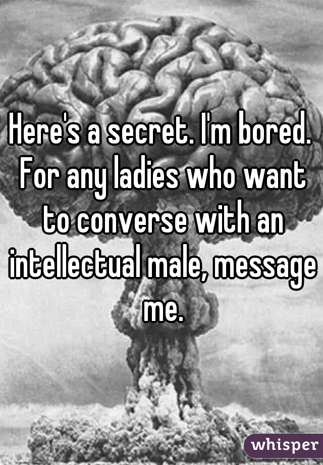 Here's a secret. I'm bored. For any ladies who want to converse with an intellectual male, message me.