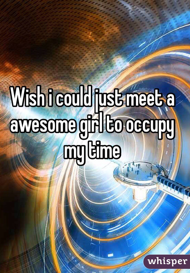 Wish i could just meet a awesome girl to occupy my time  