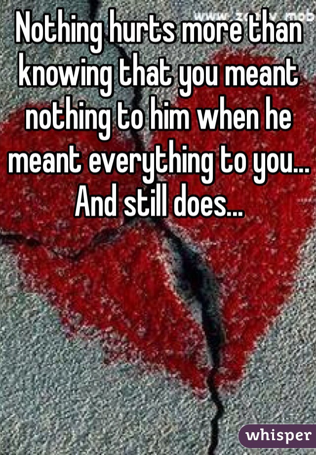 Nothing hurts more than knowing that you meant nothing to him when he meant everything to you... And still does...