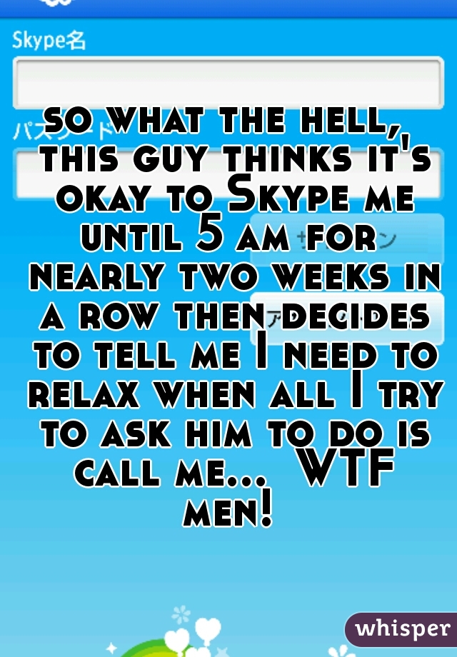 so what the hell,  this guy thinks it's okay to Skype me until 5 am for  nearly two weeks in a row then decides to tell me I need to relax when all I try to ask him to do is call me...  WTF men! 