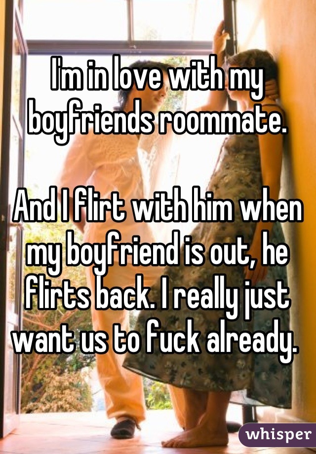 I'm in love with my boyfriends roommate. 

And I flirt with him when my boyfriend is out, he flirts back. I really just want us to fuck already. 
