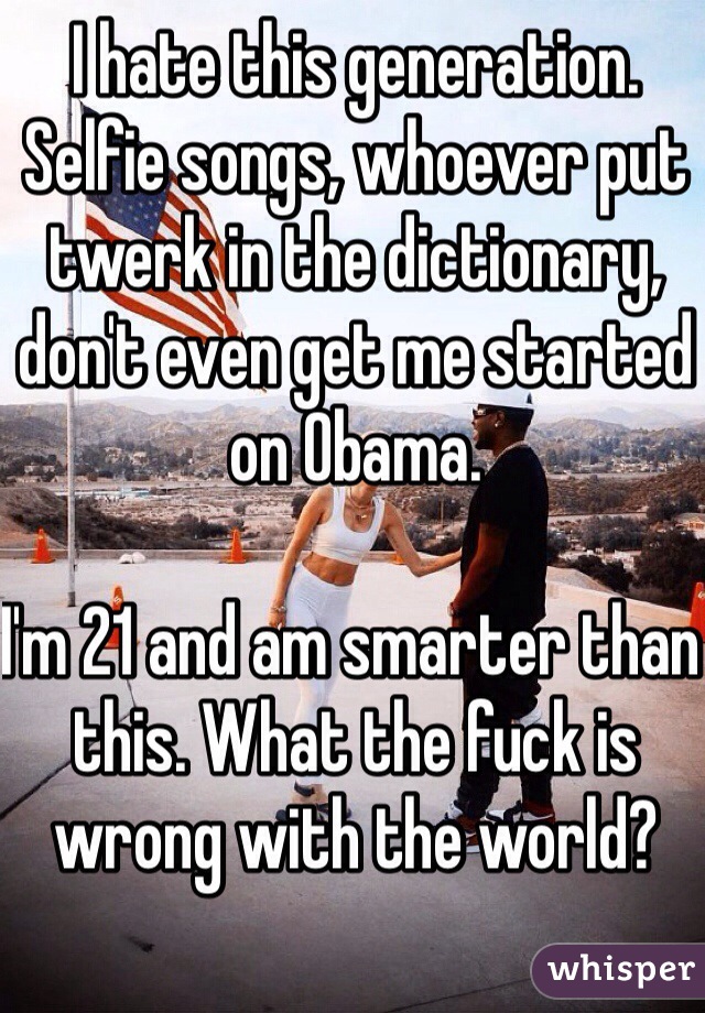 I hate this generation. Selfie songs, whoever put twerk in the dictionary, don't even get me started on Obama.

I'm 21 and am smarter than this. What the fuck is wrong with the world?