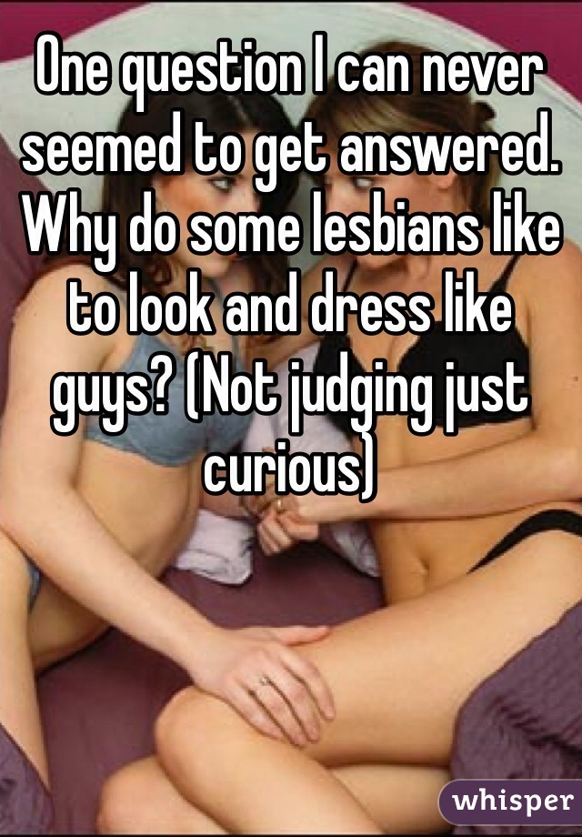 One question I can never seemed to get answered. Why do some lesbians like to look and dress like guys? (Not judging just curious)
