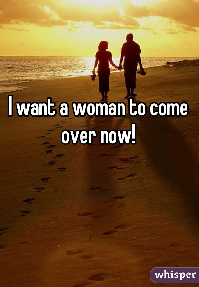 I want a woman to come over now!