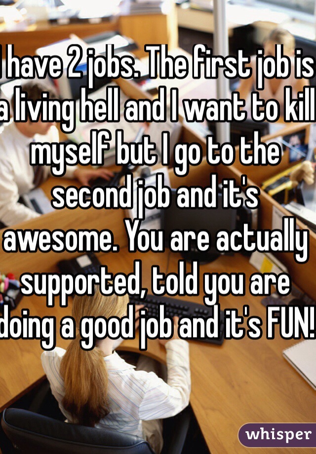 I have 2 jobs. The first job is a living hell and I want to kill myself but I go to the second job and it's awesome. You are actually supported, told you are doing a good job and it's FUN!