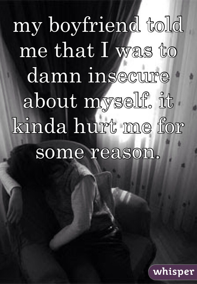 my boyfriend told me that I was to damn insecure about myself. it kinda hurt me for some reason.  