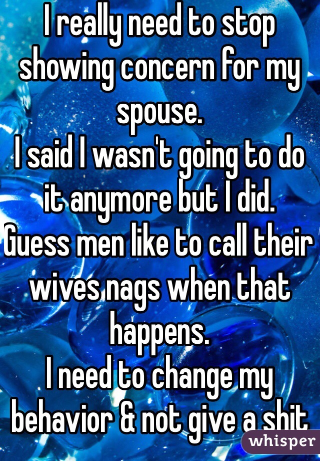 I really need to stop showing concern for my spouse. 
I said I wasn't going to do it anymore but I did. 
Guess men like to call their wives nags when that happens. 
I need to change my behavior & not give a shit anymore 