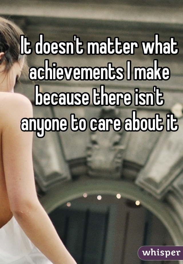 It doesn't matter what achievements I make because there isn't anyone to care about it