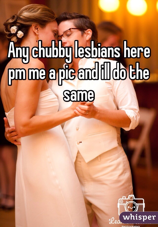 Any chubby lesbians here pm me a pic and ill do the same 