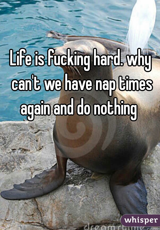 Life is fucking hard. why can't we have nap times again and do nothing  
