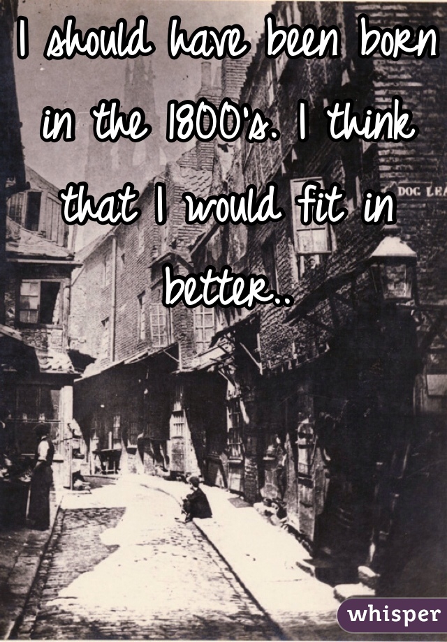 I should have been born in the 1800's. I think that I would fit in better..