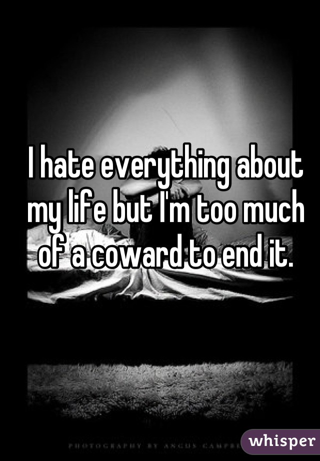 I hate everything about my life but I'm too much of a coward to end it.