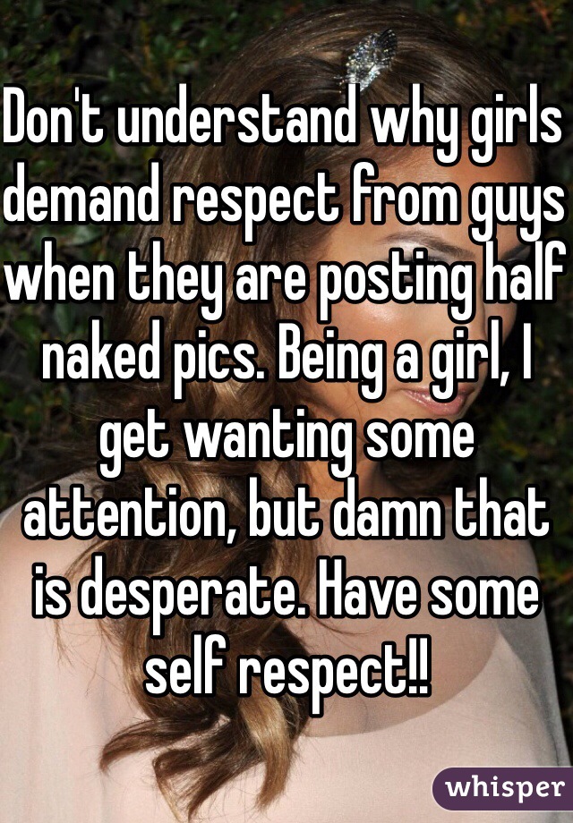 Don't understand why girls demand respect from guys when they are posting half naked pics. Being a girl, I get wanting some attention, but damn that is desperate. Have some self respect!!