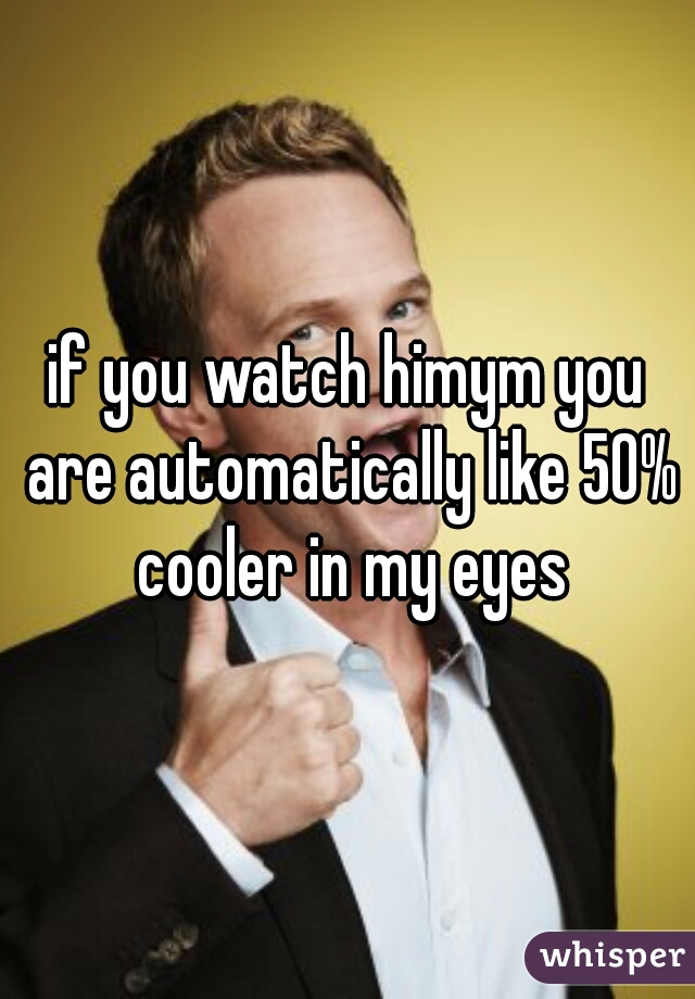 if you watch himym you are automatically like 50% cooler in my eyes