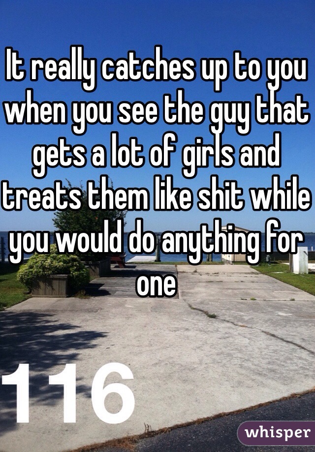 It really catches up to you when you see the guy that gets a lot of girls and treats them like shit while you would do anything for one