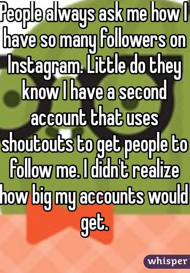 People always ask me how I have so many followers on Instagram. Little do they know I have a second account that uses shoutouts to get people to follow me. I didn't realize how big my accounts would get. 
