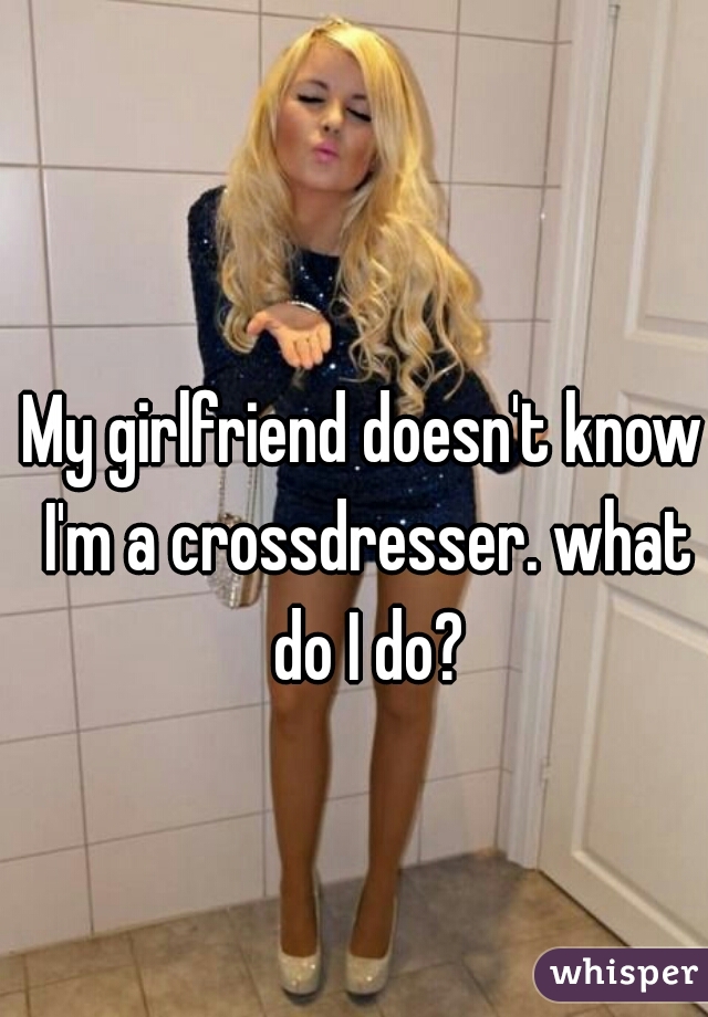 My girlfriend doesn't know I'm a crossdresser. what do I do?