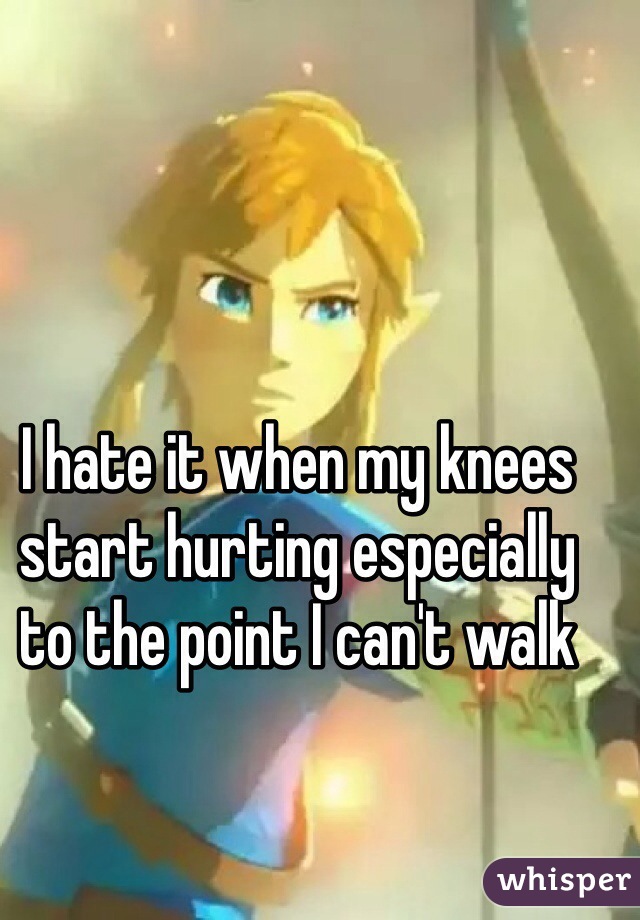 I hate it when my knees start hurting especially to the point I can't walk