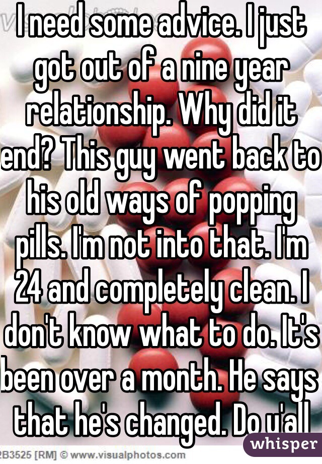 I need some advice. I just got out of a nine year relationship. Why did it end? This guy went back to his old ways of popping pills. I'm not into that. I'm 24 and completely clean. I don't know what to do. It's been over a month. He says that he's changed. Do y'all think I can trust him again? Opinions please? 