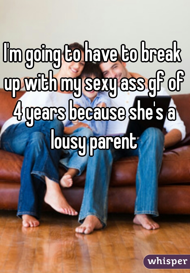 I'm going to have to break up with my sexy ass gf of 4 years because she's a lousy parent