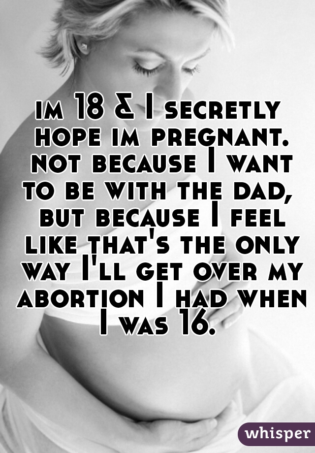 im 18 & I secretly hope im pregnant. not because I want to be with the dad,  but because I feel like that's the only way I'll get over my abortion I had when I was 16. 
