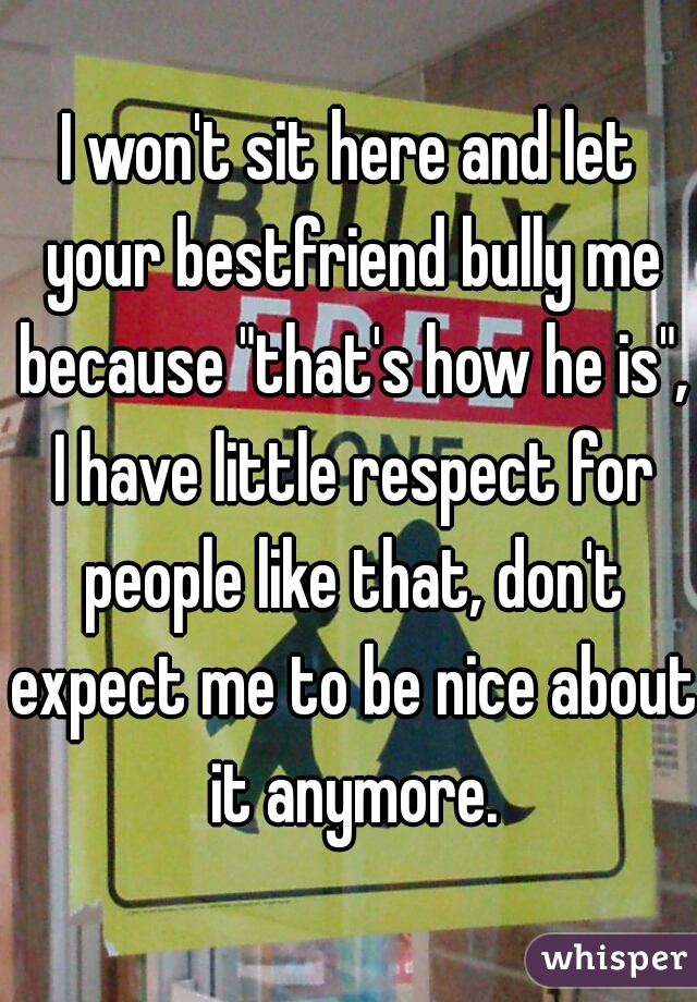 I won't sit here and let your bestfriend bully me because "that's how he is", I have little respect for people like that, don't expect me to be nice about it anymore.