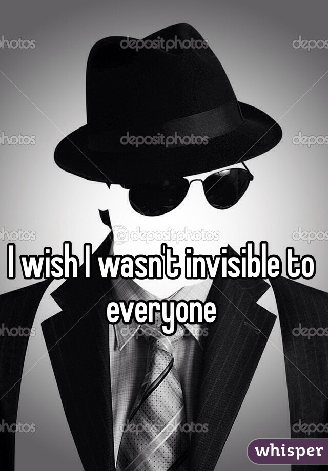 I wish I wasn't invisible to everyone
