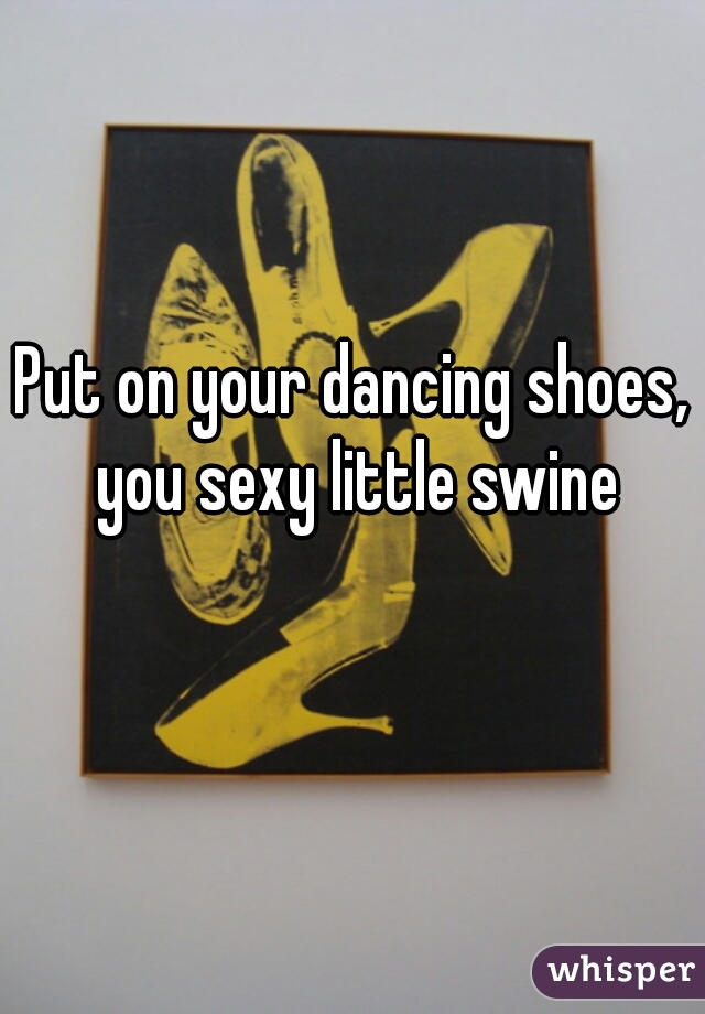 Put on your dancing shoes, you sexy little swine
