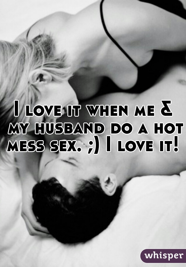 I love it when me & my husband do a hot mess sex. ;) I love it! 