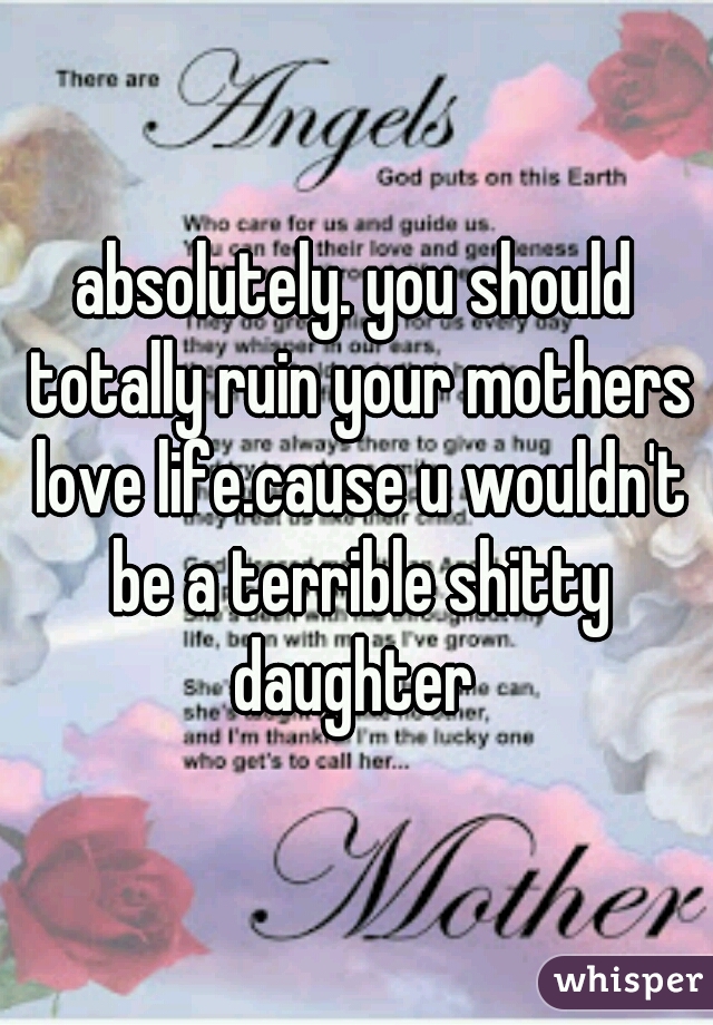 absolutely. you should totally ruin your mothers love life.cause u wouldn't be a terrible shitty daughter 