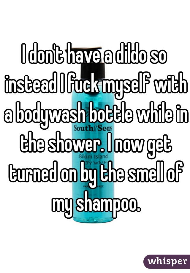 I don't have a dildo so instead I fuck myself with a bodywash bottle while in the shower. I now get turned on by the smell of my shampoo.