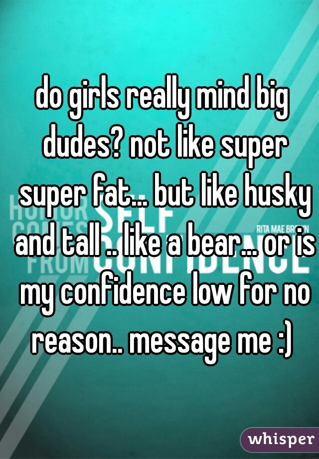 do girls really mind big dudes? not like super super fat... but like husky and tall .. like a bear... or is my confidence low for no reason.. message me :) 