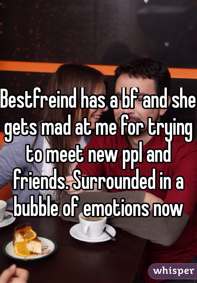 Bestfreind has a bf and she gets mad at me for trying to meet new ppl and friends. Surrounded in a bubble of emotions now