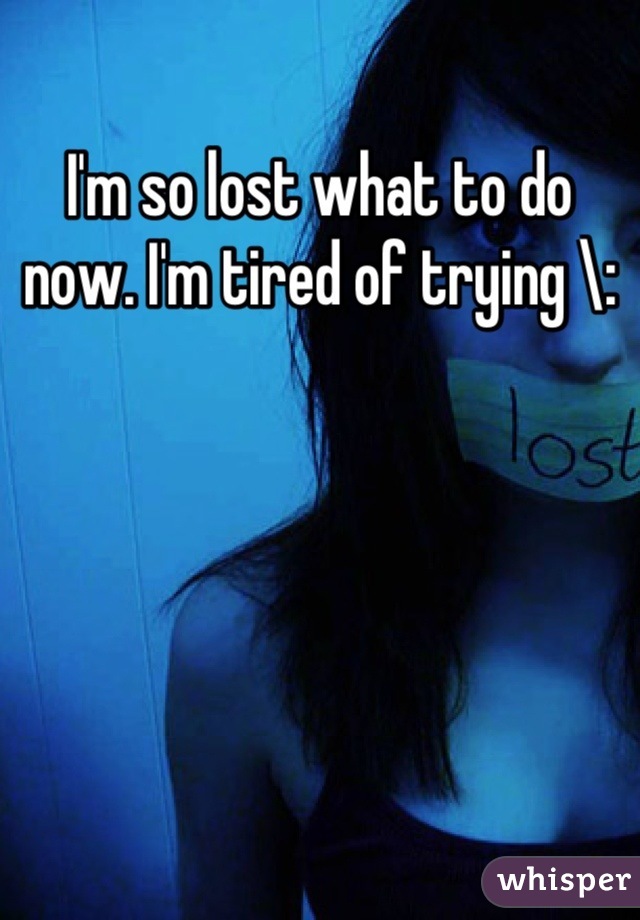 I'm so lost what to do now. I'm tired of trying \: