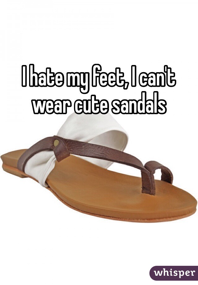 I hate my feet, I can't wear cute sandals