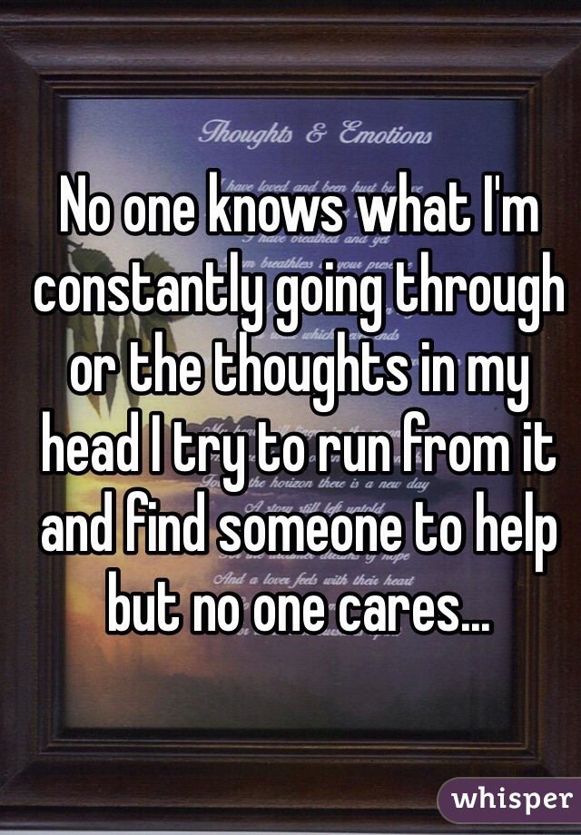 No one knows what I'm constantly going through or the thoughts in my head I try to run from it and find someone to help but no one cares...
