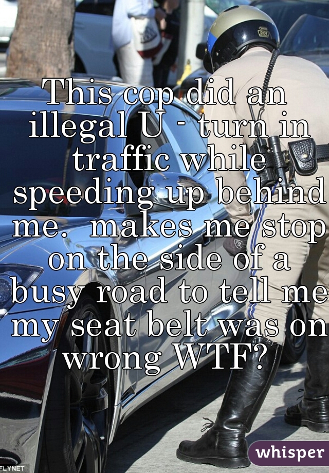 This cop did an illegal U - turn in traffic while speeding up behind me.  makes me stop on the side of a busy road to tell me my seat belt was on wrong WTF? 