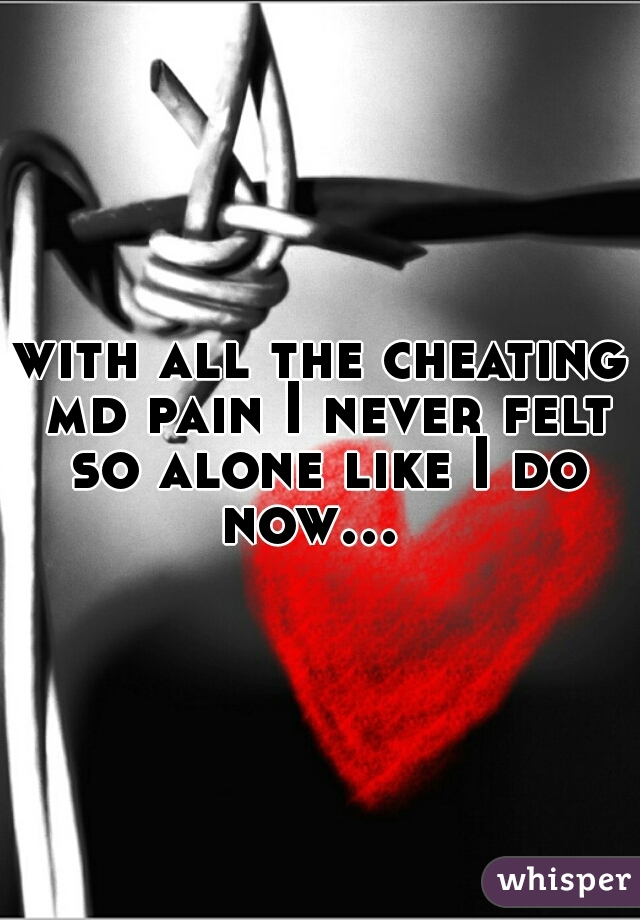 with all the cheating md pain I never felt so alone like I do now…  