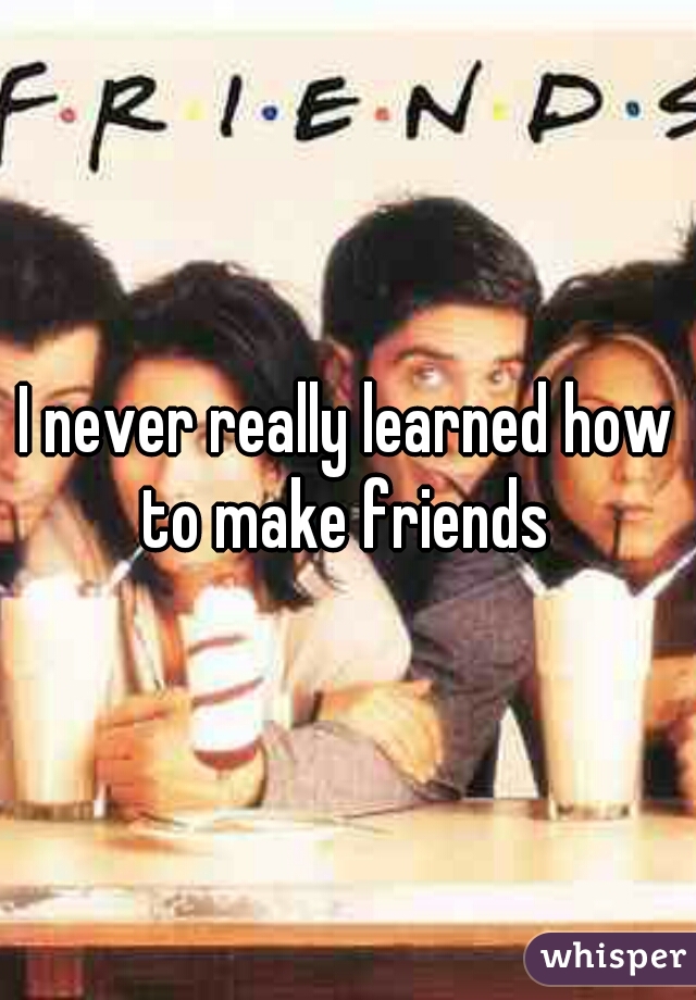 I never really learned how to make friends 
