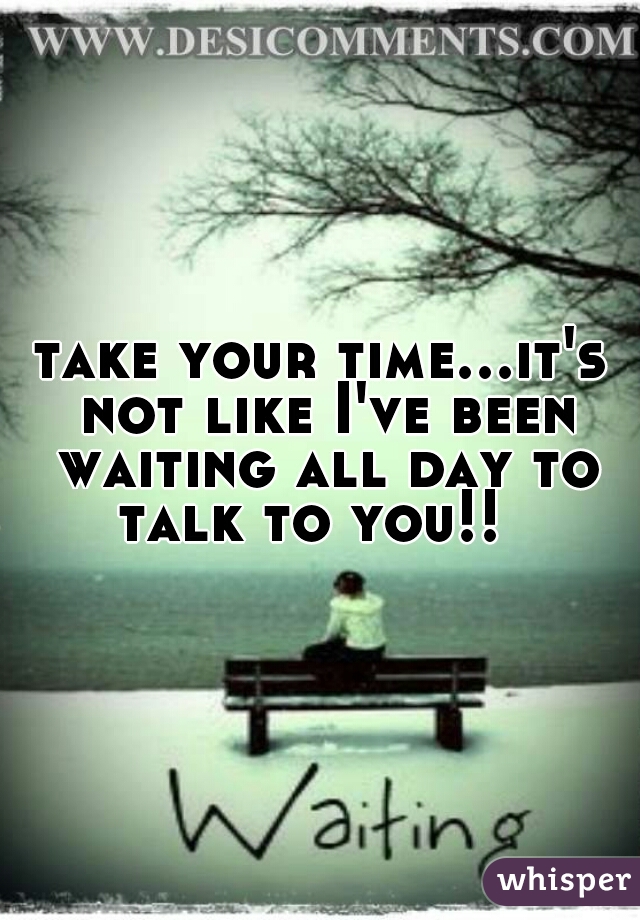 take your time...it's not like I've been waiting all day to talk to you!!  