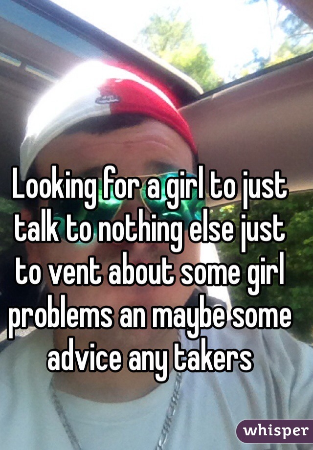 Looking for a girl to just talk to nothing else just to vent about some girl problems an maybe some advice any takers