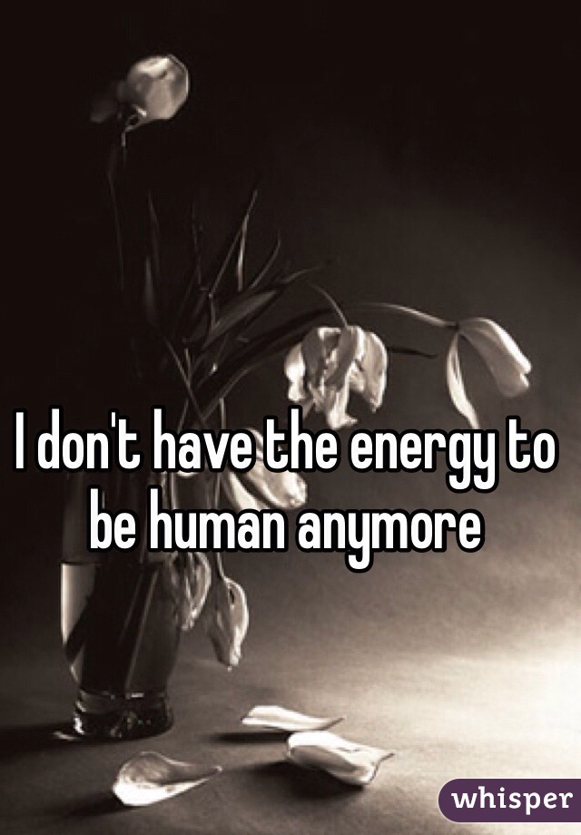 I don't have the energy to be human anymore