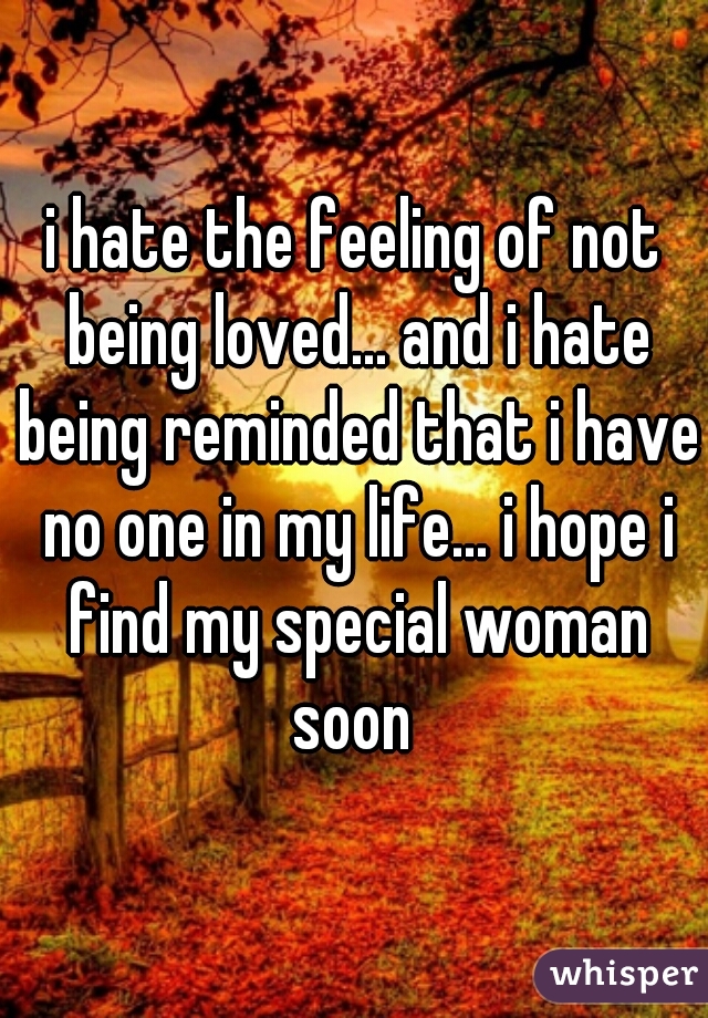 i hate the feeling of not being loved... and i hate being reminded that i have no one in my life... i hope i find my special woman soon 