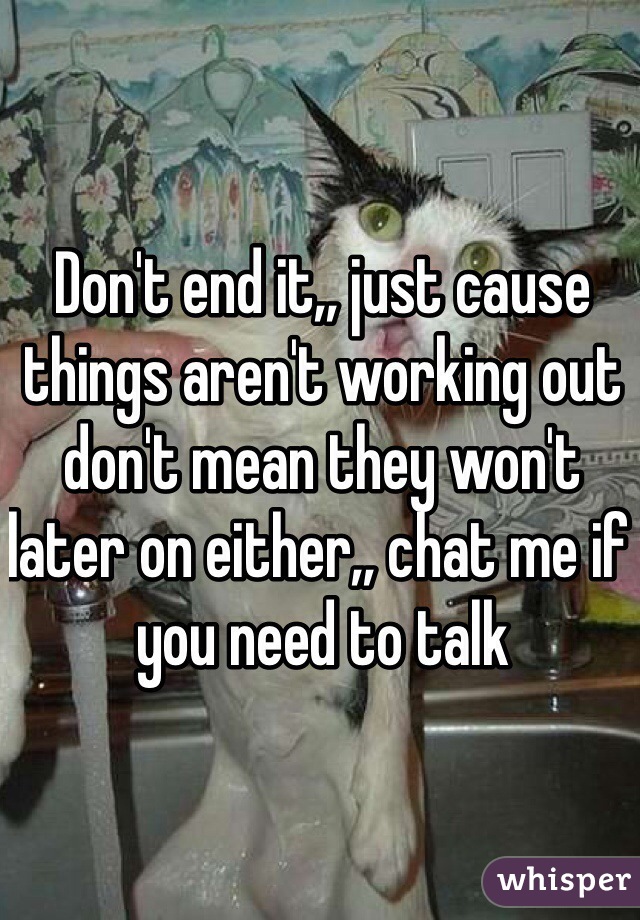 Don't end it,, just cause things aren't working out don't mean they won't later on either,, chat me if you need to talk 