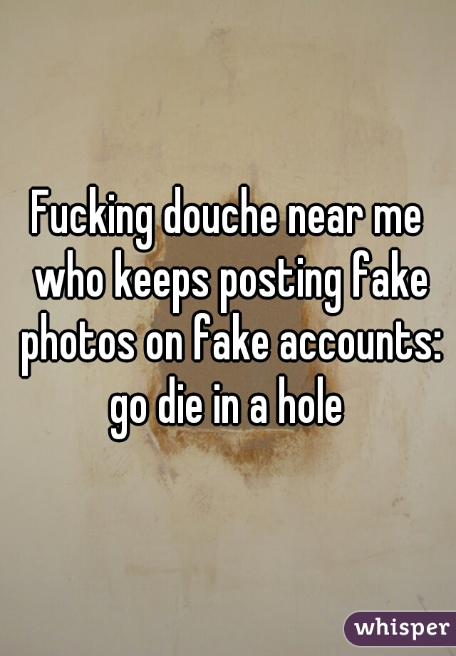 Fucking douche near me who keeps posting fake photos on fake accounts: go die in a hole 