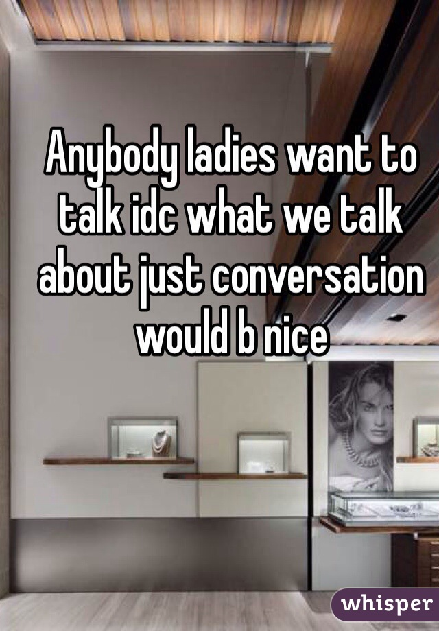 Anybody ladies want to talk idc what we talk about just conversation would b nice 