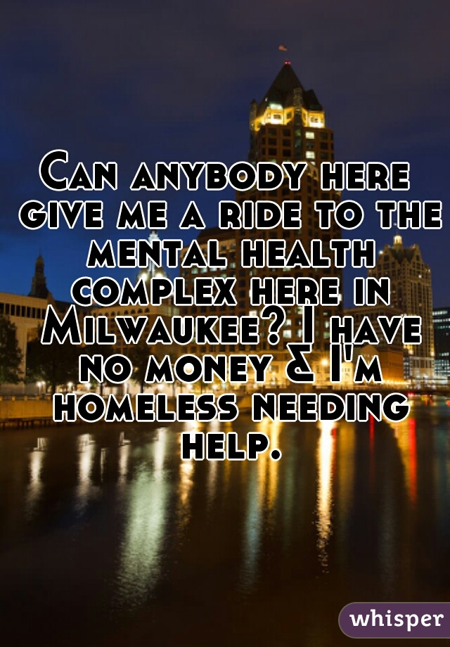 Can anybody here give me a ride to the mental health complex here in Milwaukee? I have no money & I'm homeless needing help.
